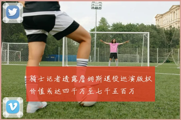 骑士记者透露詹姆斯退役巡演版权价值或达四千万至七千五百万