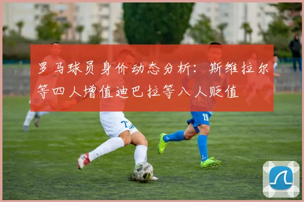 罗马球员身价动态分析：斯维拉尔等四人增值迪巴拉等八人贬值