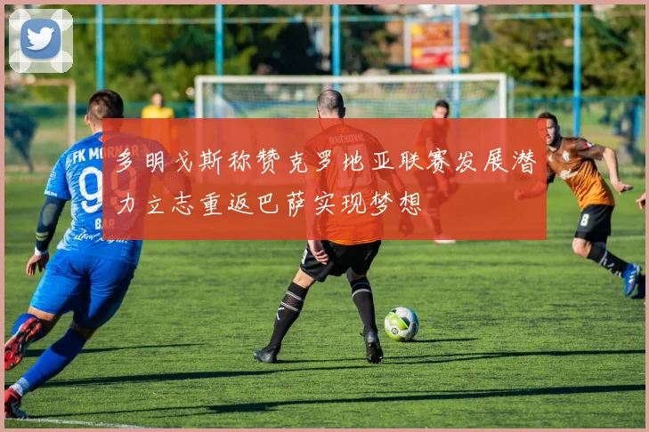 多明戈斯称赞克罗地亚联赛发展潜力立志重返巴萨实现梦想