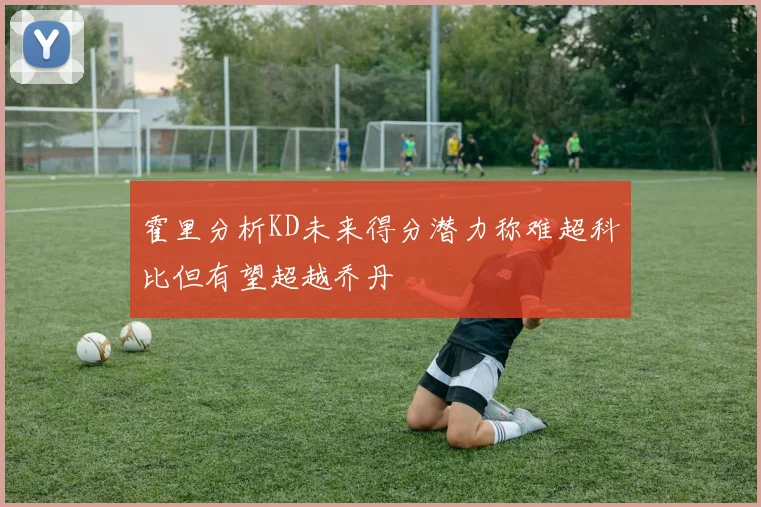 霍里分析KD未来得分潜力称难超科比但有望超越乔丹