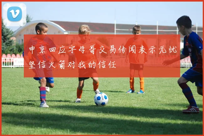 申京回应字母哥交易传闻表示无忧坚信火箭对我的信任