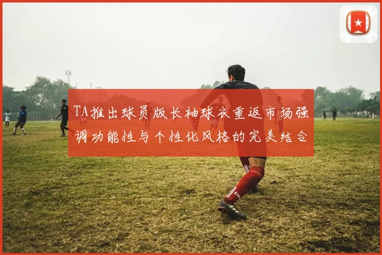 TA推出球员版长袖球衣重返市场强调功能性与个性化风格的完美结合
