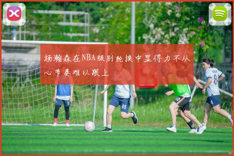 杨瀚森在NBA级别轮换中显得力不从心节奏难以跟上