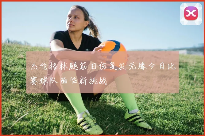 杰伦格林腿筋旧伤复发无缘今日比赛球队面临新挑战