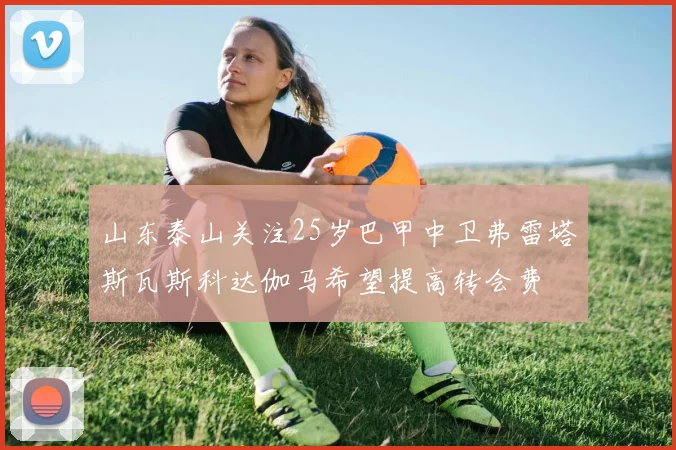 山东泰山关注25岁巴甲中卫弗雷塔斯瓦斯科达伽马希望提高转会费