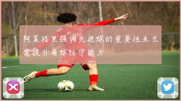 阿莱格里强调先进球的重要性米兰需提升角球防守能力