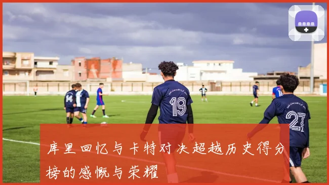 库里回忆与卡特对决超越历史得分榜的感慨与荣耀