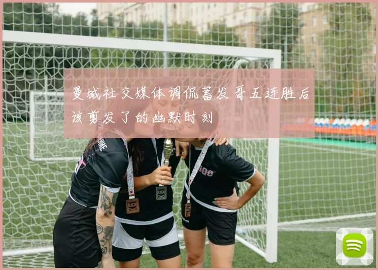 曼城社交媒体调侃蓄发哥五连胜后该剪发了的幽默时刻