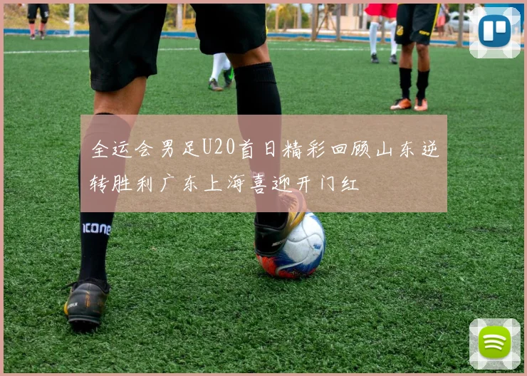 全运会男足U20首日精彩回顾山东逆转胜利广东上海喜迎开门红