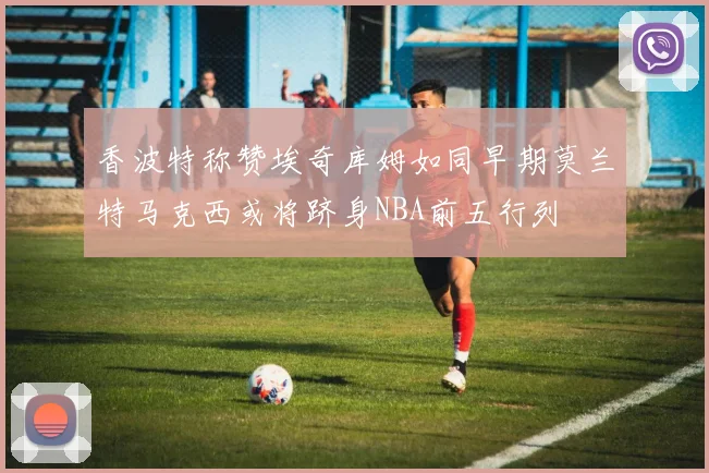 香波特称赞埃奇库姆如同早期莫兰特马克西或将跻身NBA前五行列