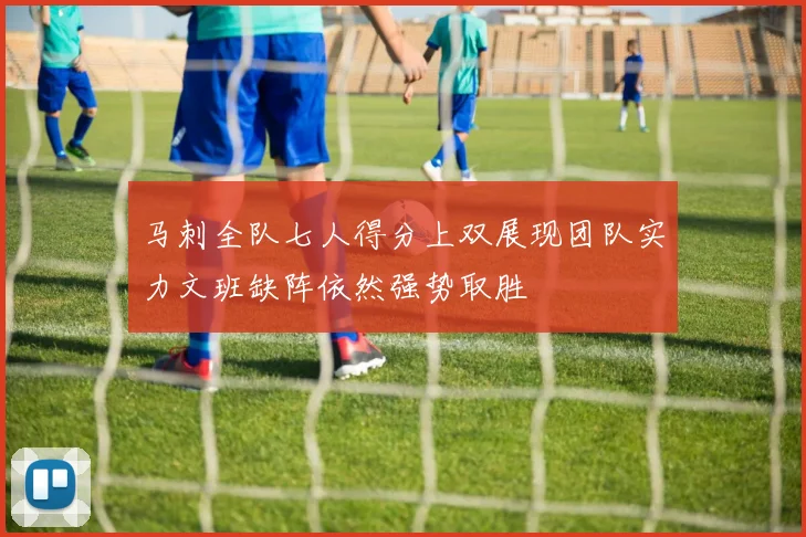 马刺全队七人得分上双展现团队实力文班缺阵依然强势取胜