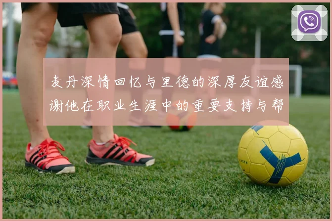 麦丹深情回忆与里德的深厚友谊感谢他在职业生涯中的重要支持与帮助