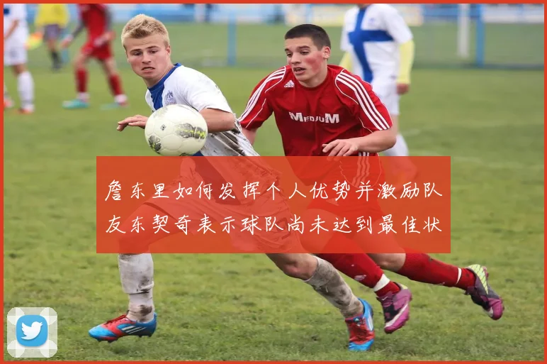 詹东里如何发挥个人优势并激励队友东契奇表示球队尚未达到最佳状态