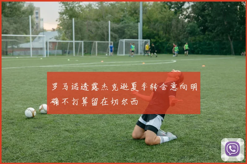 罗马诺透露杰克逊夏季转会意向明确不打算留在切尔西