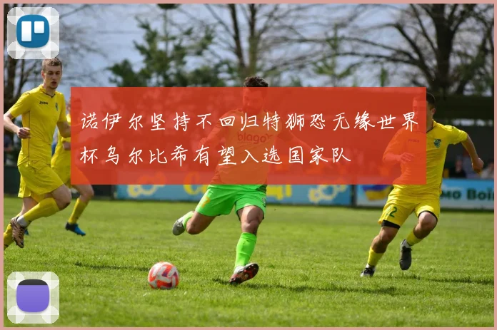 诺伊尔坚持不回归特狮恐无缘世界杯乌尔比希有望入选国家队