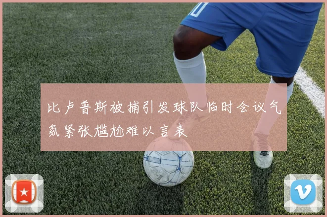 比卢普斯被捕引发球队临时会议气氛紧张尴尬难以言表