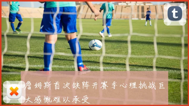 詹姆斯首次缺阵开赛季心理挑战巨大感慨难以承受