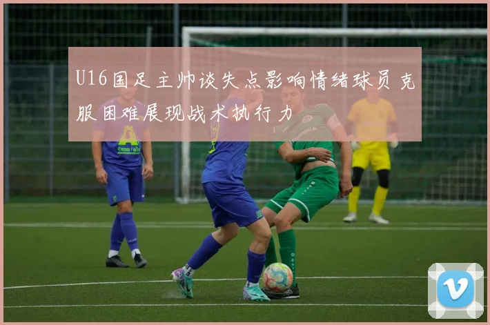 U16国足主帅谈失点影响情绪球员克服困难展现战术执行力
