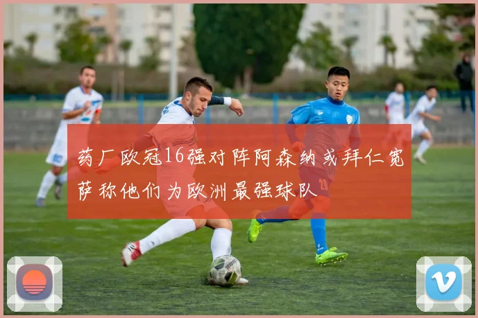 药厂欧冠16强对阵阿森纳或拜仁宽萨称他们为欧洲最强球队